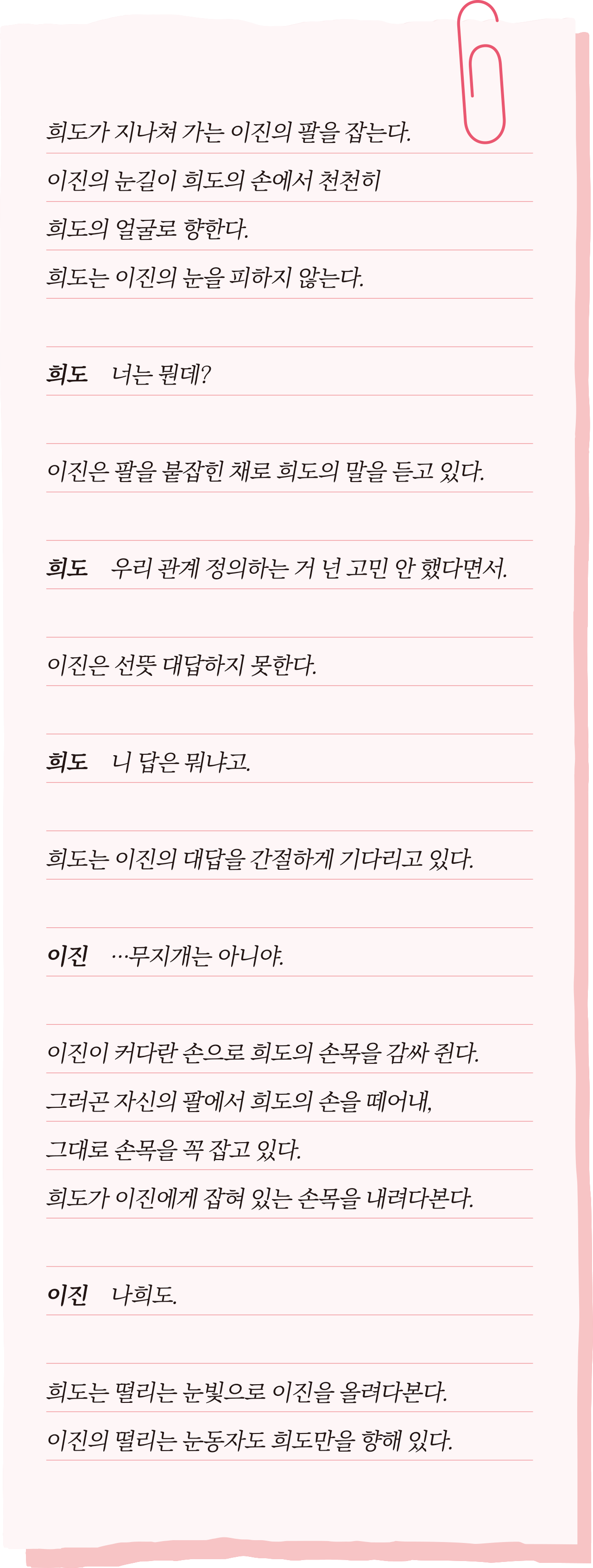 희도가 지나쳐 가는 이진의 팔을 잡는다. 이진의 눈길이 희도의 손에서 천천히 희도의 얼굴로 향한다. 희도는 이진의 눈을 피하지 않는다. 희도: 너는 뭔데? 이진은 팔을 붙잡힌 채로 희도의 말을 듣고 있다. 희도: 우리 관계 정의하는 거 넌 고민 안 했다면서. 이진은 선뜻 대답하지 못한다. 희도: 니 답은 뭐냐고. 희도는 이진의 대답을 간절하게 기다리고 있다. 이진: …무지개는 아니야. 이진이 커다란 손으로 희도의 손목을 감싸 쥔다. 그러곤 자신의 팔에서 희도의 손을 떼어내, 그대로 손목을 꼭 잡고 있다. 희도가 이진에게 잡혀 있는 손목을 내려다본다. 이진: 나희도. 희도는 떨리는 눈빛으로 이진을 올려다본다.이진의 떨리는 눈동자도 희도만을 향해 있다.