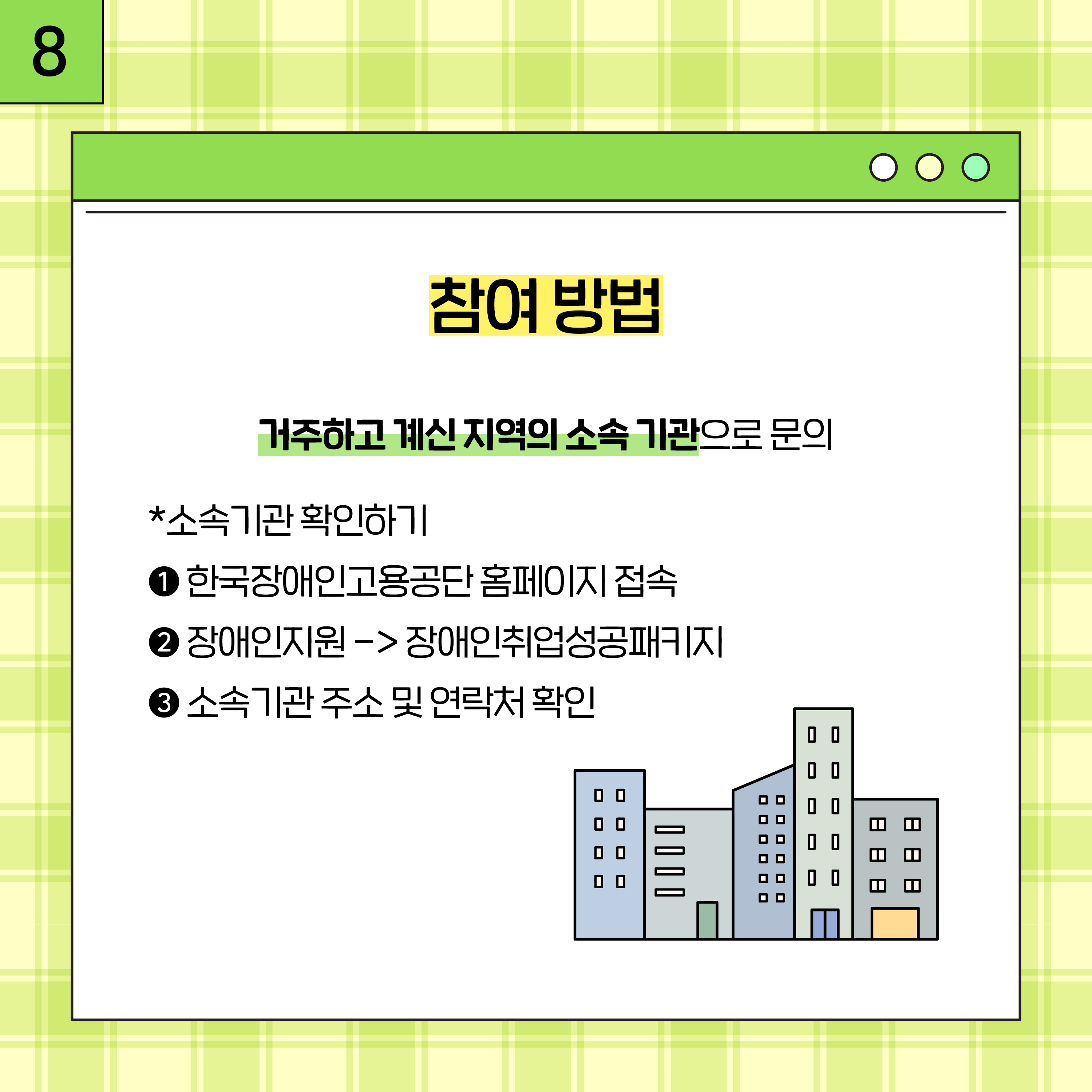 8. 참여 방법 거주하고 계신 지역의 소속 기관으로 문의 *소속기관 확인하기 1.한국장애인고용공단 홈페이지 접속 2.장애인 지원->장애인취업성공패키지 3.소속기관주소및 연락처 확인