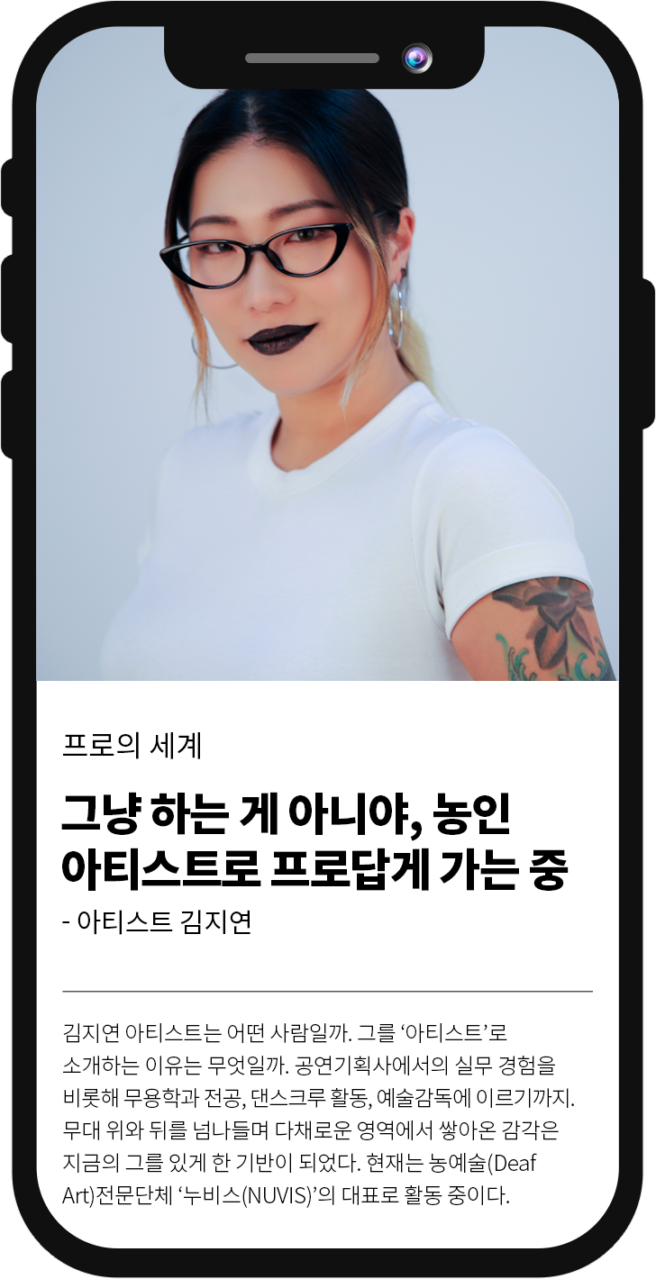 
												프로의 세계 그냥 하는게 아니야, 농인 아티스트로 프로답게 가는중 - 아티스트 김지연 
												김지연 아티스트는 어떤 사람일까. 그를 '아티스트'로 소개하는 이유는 무엇일까. 공연기획사에서의 실무 경험을 비롯해 무용학과 전공, 댄스크루 활동, 예술감독에 이르기까지. 무대위와 뒤를 넘나들며 다채로운 영역에서 쌓아온 감각은 지금의 그를 있게 한 기반이 되었다. 현재는 농예술(DeafArt)전문단체 '누비스(NUVIS)'의 대표로 활동 중이다.
											