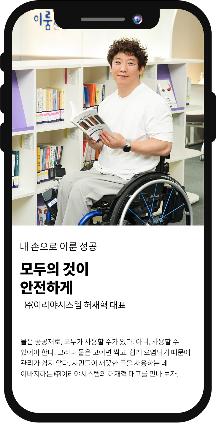 내 손으로 이룬 성공
												모두의 것이 안전하게 -(주)이리야시스템 허재혁 대표
												물은 공공재로, 모두가 사용할 수가 있다. 아니, 사용할 수 있어야 한다. 그러나 물은 고이면 썩고, 쉽게 오염되기 때문에 관리가 쉽지 않다. 시민들이 깨끗한 물을 사용하는데 이바지하는 (주)이리야시스템의 허재혁 대표를 만나 보자.