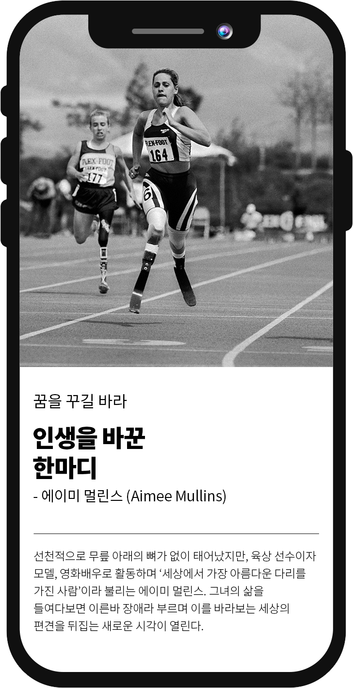 꿈을 꾸길 바라 인생을 바꾼 한마디 -에이미 멀린스 (Aimee Mullins)선천적으로 무릎 아래의 뼈가 없이 태어났지만, 육상 선수이자 모델, 영화배우로 활동하며 '세상에서 가장 아름다운 다리를 가진 사람'이라 불리는 에이미 멀린스. 그녀의 삶을 들여다보면 이른바 장애라 부르며 이를 바라보는 세상의 편견을 뒤집는 새로운 시각이 열린다.
