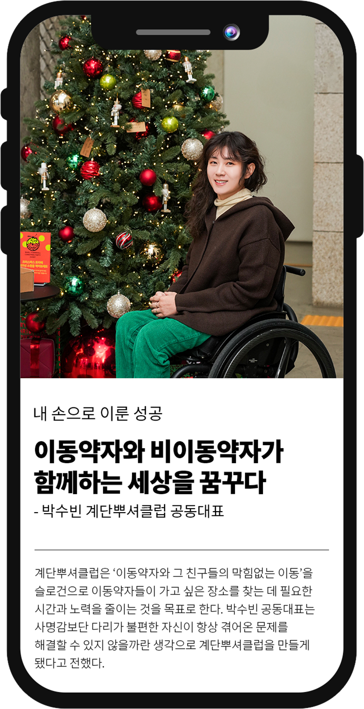 내 손으로 이룬 성공이동약자와 비이동약자가 함께하는 세상을 꿈꾸다 박수빈 계단뿌셔클럽 공동대표 계단뿌셔클럽은 '이동약자와 그 친구들의 막힘없는 이동'을 슬로건으로 이동약자들이 가고 싶은 장소를 찾는 데 필요한 시간과 노력을 줄이는 것을 목표로 한다. 박수빈 공동대표는 사명감보단 다리가 불편한 자신이 항상 겪어온 문제를 해결할 수 있지 않을까란 생각으로 계단뿌셔클럽을 만들게 됐다고 전했다.