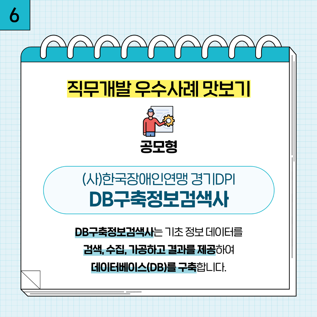 6. 직무개발 우수사례 맛보기 공모형 (사)한국장애인연맹 경기DPI DB구축정보검색사 DB구축정보검색사는 기초 정보 데이터를 검색, 수집, 가공하고 결과를 제공하여 데이터베이스(DB)를 구축합니다.